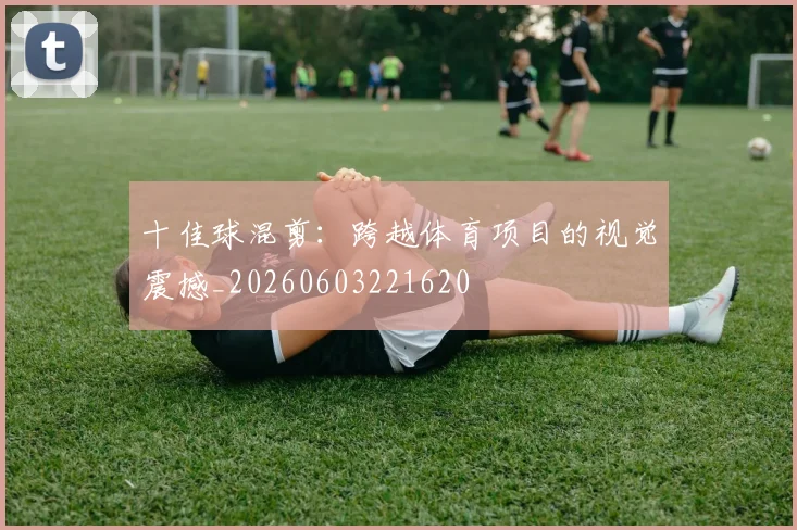 十佳球混剪:跨越体育项目的视觉震撼_20260603221620