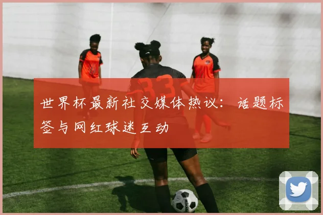世界杯最新社交媒体热议：话题标签与网红球迷互动