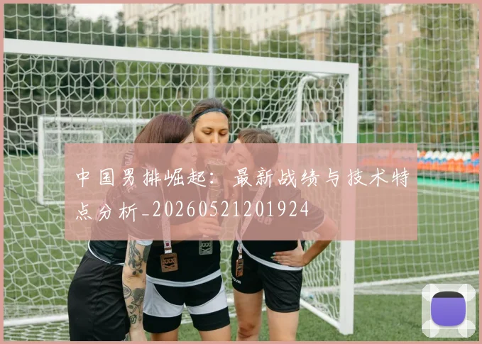 中国男排崛起:最新战绩与技术特点分析_20260521201924