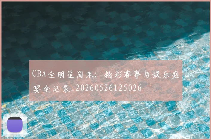 CBA全明星周末:精彩赛事与娱乐盛宴全记录_20260526125026