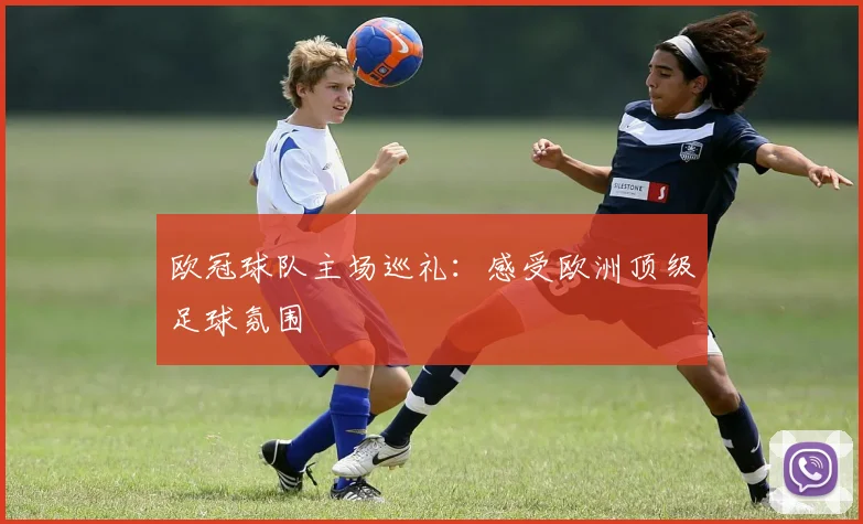 欧冠球队主场巡礼:感受欧洲顶级足球氛围