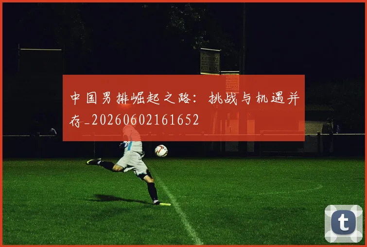 中国男排崛起之路:挑战与机遇并存_20260602161652