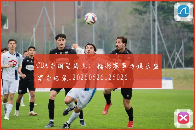 CBA全明星周末：精彩赛事与娱乐盛宴全记录_20260526125026