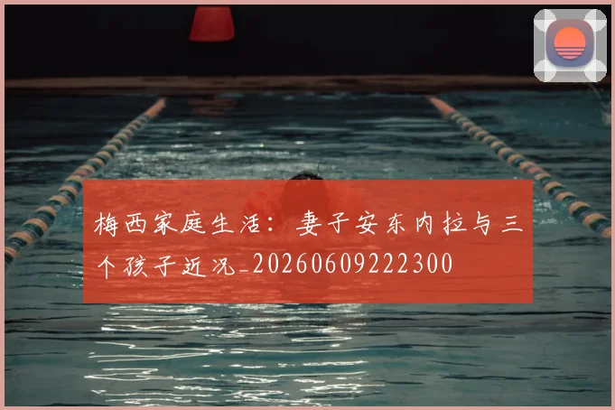 梅西家庭生活:妻子安东内拉与三个孩子近况_20260609222300