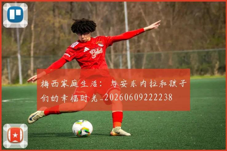梅西家庭生活:与安东内拉和孩子们的幸福时光_20260609222238