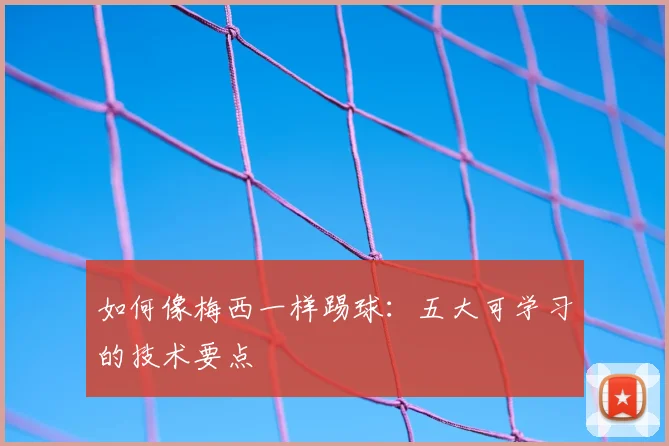 如何像梅西一样踢球：五大可学习的技术要点